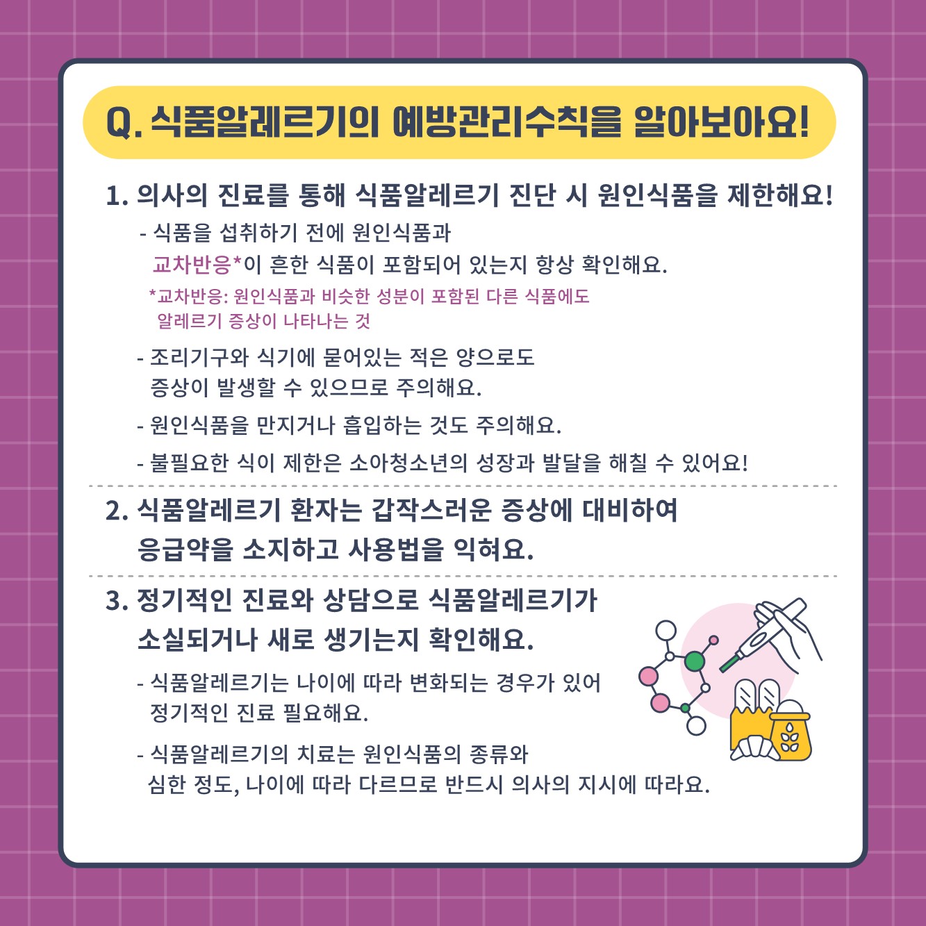 Q. 식품알레르기의 예방관리  수칙을 알아보아요! 1. 의사의 진료를 통해 식품알레르기 진단 시 원인식품을 제한해요! -  식품을 섭취하기 전에 원인식품과 교차반응이 흔한 식품이 포함되어 있는지 항상 확인해요. 교차반응: 원인식품과 비슷한 성분이 포함된 다른 식품에도 알레르기 증상이 나타는 것 - 조리기구와 식기에 묻어있는 적은 양으로도 증상이 발생할 수 있으므로 주의해요. - 원인식품을 만지거나 흡입하는 것도 주의해요. - 불필요한 식이 제한은 소아청소년의 성장과 발달을 해칠 수 있어요! 2. 식품 알레르기 환자는 갑작스러운 증상에 대비하여 응급약을 소지하고 사용법을 익혀요. 3. 정기적인 진료와 상담으로 식품알레르기가 소실되거나 새로 생기는지 확인해요. - 식품알레르기는 나이에 따라 변화되는 경우가 있어 정기적인 진료 필요해요. - 식품 알레르기의 치료는 원인식품의 종류와 심한 정도, 나이에 따라 다르므로 반드시 의사의 지시에 따라요.