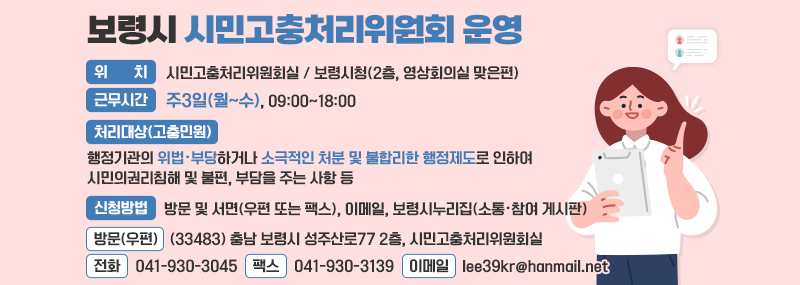 보령시 시민고충처리위원회 운영 -위치: 시민고충처리위원회실 / 보령시청(2층, 영상회의실 맞은편) -근무시간: 주3일(월~수), 09:00~18:00 -처리대상(고충민원): 행정기관의 위법‧부당하거나 소극적인 처분 및 불합리한 행정제도로 인하여 시민의권리침해 및 불편, 부담을 주는 사항 등 -신청방법: 방문 및 서면(우편 또는 팩스), 이메일, 보령시누리집(소통‧참여 게시판) 1.방문(우편): (33483) 충남 보령시 성주산로77 2층, 시민고충처리위원회실 2.전화: 041-930-3045 3.팩스: 041-930-3139 4.이메일: lee39kr@hanmail.net