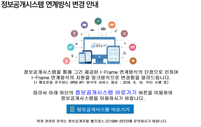 봉보공개시스템 연계방식 변경 안내. 정보공개시스템을 통해 그간 제공된iframe 연계방식의 단점으로 인하여 iframe 연계방식의 지원을 링크방식으로 변경함을 알려드립니다.(웹푠을 준수하는 open api 방식의 서비스 제공:
2016.6.10.부터 시행 중) 따라서 아래 하단의 정보공개시스템 바로가기 버튼을 이용하여 정보공개 스스템을 이용하시기 바랍니다. 정보공개시스템 바로가기. 위와 관련된 문의는 정보공개포털 헬프데스트(1588-2572)에 문의하시기 바랍니다.